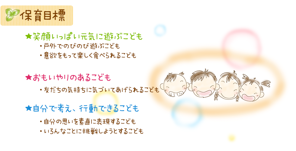 保育目標
☆笑顔いっぱい元気に遊ぶ子ども
・戸外でのびのび遊ぶ子
・意欲をもって楽しく食べられる子
☆おもいやりのある子ども
・友だちの気持ちに気づいてあげられる子
☆自分で考え、行動できる子ども
・自分の思いを素直に表現する子
・いろんなことに挑戦しようとする子
